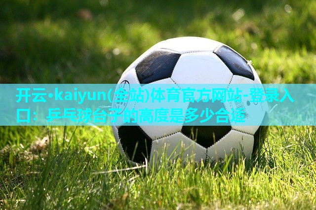 开云·kaiyun(全站)体育官方网站-登录入口：乒乓球台子的高度是多少合适