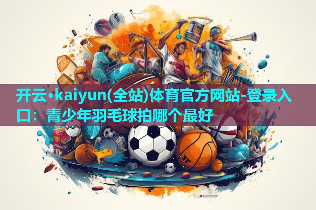 开云·kaiyun(全站)体育官方网站-登录入口：青少年羽毛球拍哪个最好